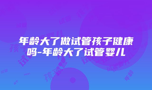 年龄大了做试管孩子健康吗-年龄大了试管婴儿