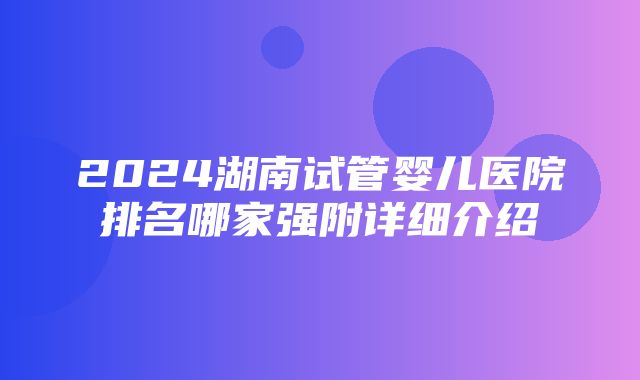 2024湖南试管婴儿医院排名哪家强附详细介绍