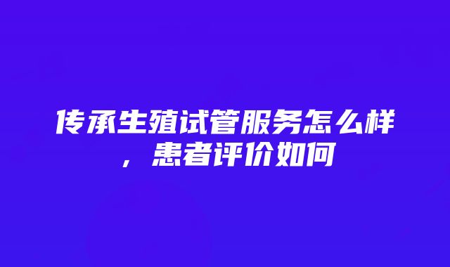 传承生殖试管服务怎么样，患者评价如何