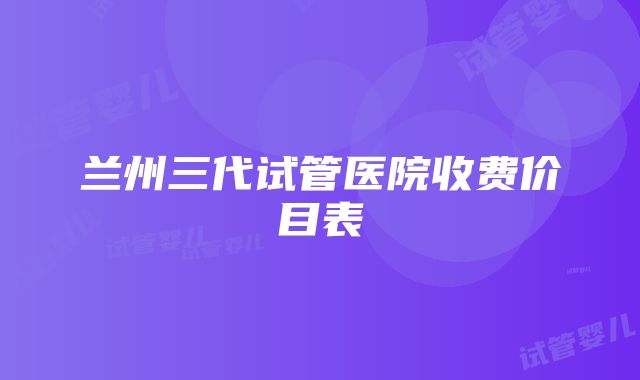 兰州三代试管医院收费价目表