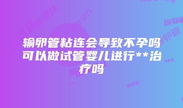 输卵管粘连会导致不孕吗可以做试管婴儿进行**治疗吗