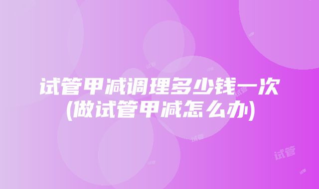 试管甲减调理多少钱一次(做试管甲减怎么办)