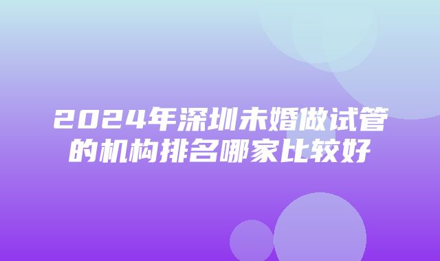 2024年深圳未婚做试管的机构排名哪家比较好