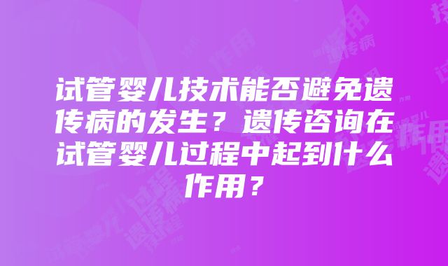 试管婴儿技术能否避免遗传病的发生？遗传咨询在试管婴儿过程中起到什么作用？