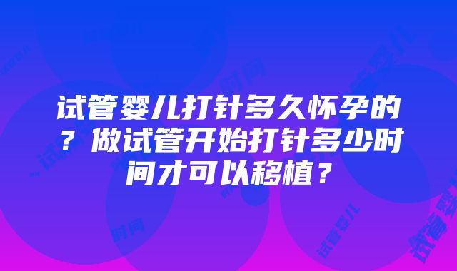 试管婴儿打针多久怀孕的？做试管开始打针多少时间才可以移植？