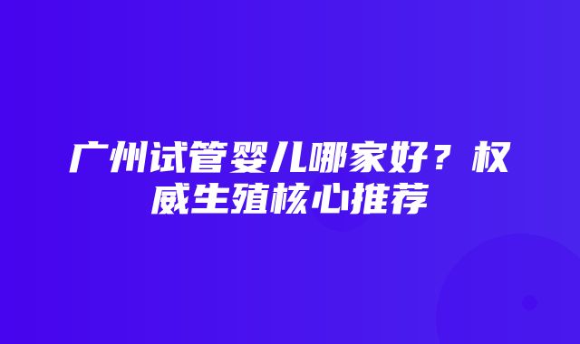 广州试管婴儿哪家好？权威生殖核心推荐