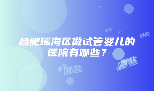 合肥瑶海区做试管婴儿的医院有哪些？