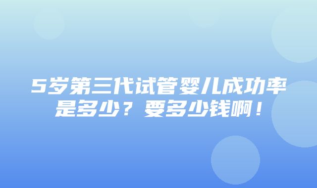 5岁第三代试管婴儿成功率是多少？要多少钱啊！