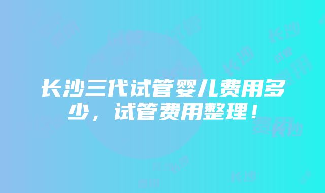 长沙三代试管婴儿费用多少，试管费用整理！