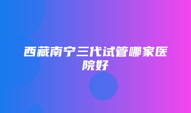 西藏南宁三代试管哪家医院好