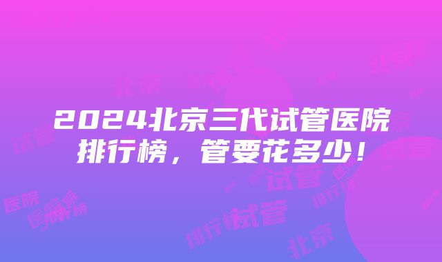 2024北京三代试管医院排行榜，管要花多少！