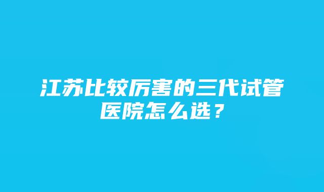 江苏比较厉害的三代试管医院怎么选？