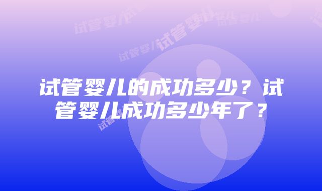 试管婴儿的成功多少？试管婴儿成功多少年了？