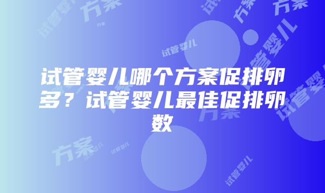 试管婴儿哪个方案促排卵多？试管婴儿最佳促排卵数