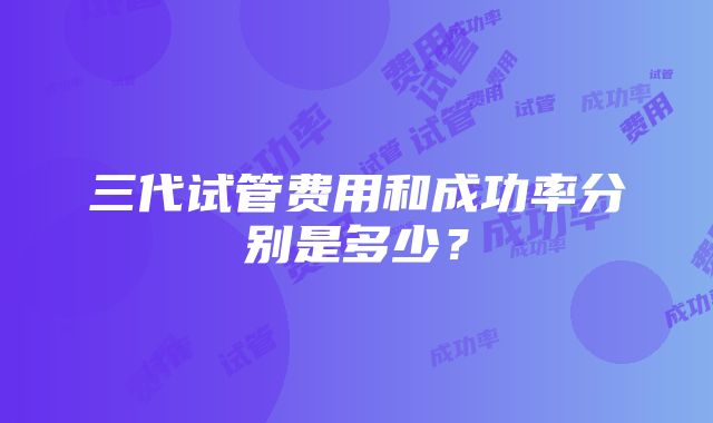 三代试管费用和成功率分别是多少？