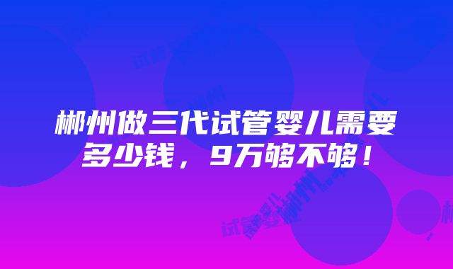 郴州做三代试管婴儿需要多少钱，9万够不够！