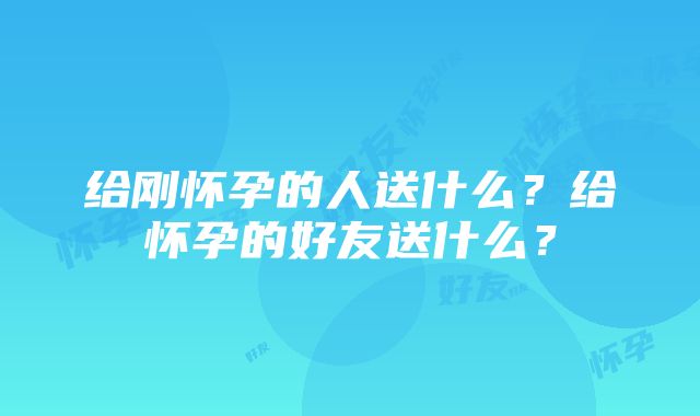 给刚怀孕的人送什么？给怀孕的好友送什么？