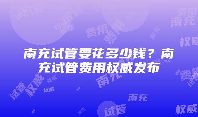 南充试管要花多少钱？南充试管费用权威发布