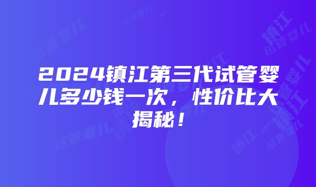 2024镇江第三代试管婴儿多少钱一次，性价比大揭秘！