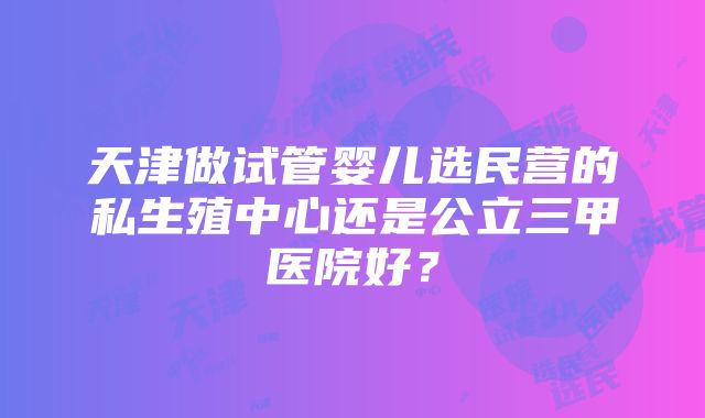 天津做试管婴儿选民营的私生殖中心还是公立三甲医院好？