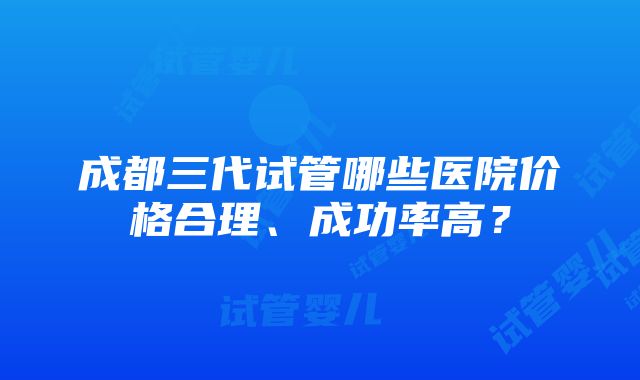 成都三代试管哪些医院价格合理、成功率高？