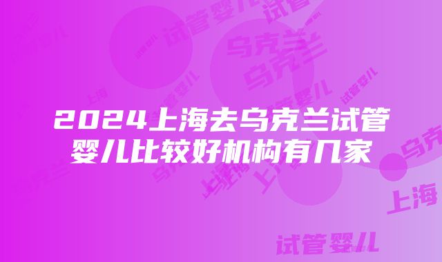 2024上海去乌克兰试管婴儿比较好机构有几家