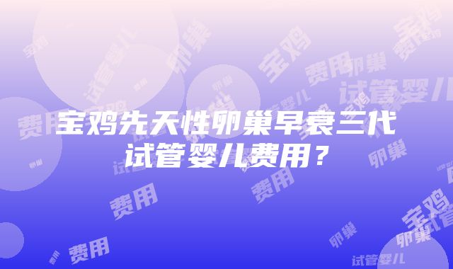 宝鸡先天性卵巢早衰三代试管婴儿费用？