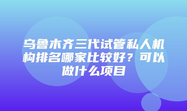 乌鲁木齐三代试管私人机构排名哪家比较好？可以做什么项目