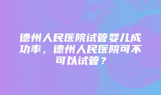 德州人民医院试管婴儿成功率，德州人民医院可不可以试管？