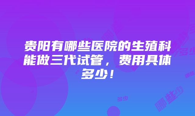 贵阳有哪些医院的生殖科能做三代试管，费用具体多少！