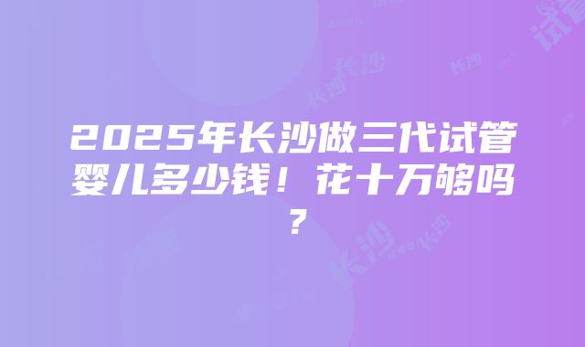 2025年长沙做三代试管婴儿多少钱！花十万够吗？