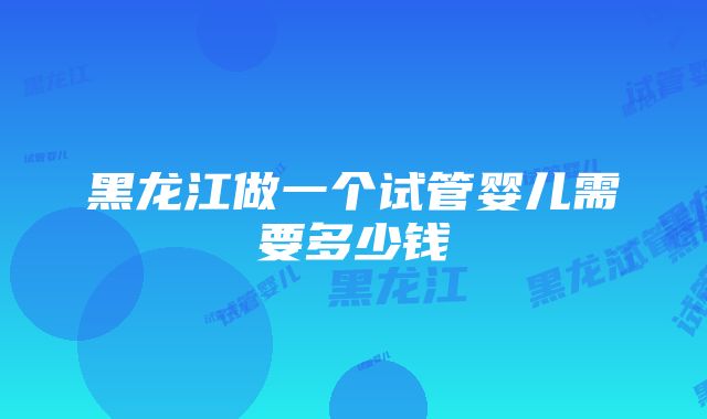 黑龙江做一个试管婴儿需要多少钱