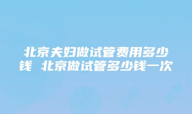 北京夫妇做试管费用多少钱 北京做试管多少钱一次