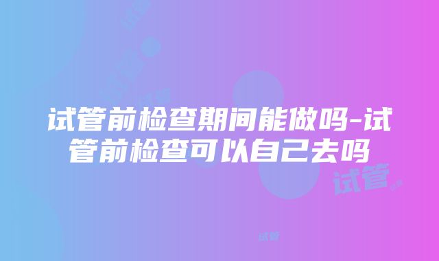 试管前检查期间能做吗-试管前检查可以自己去吗