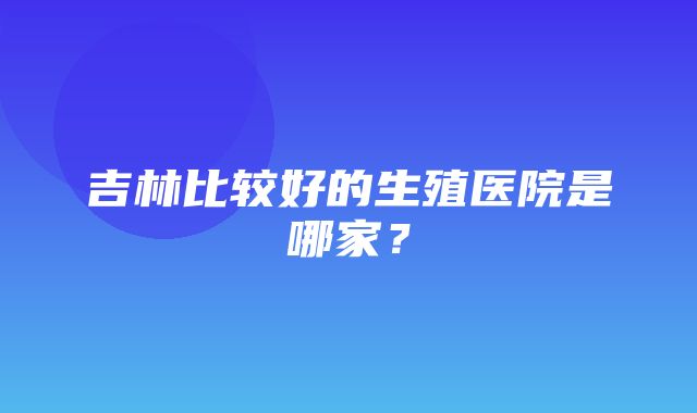 吉林比较好的生殖医院是哪家？