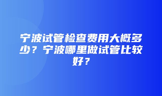 宁波试管检查费用大概多少？宁波哪里做试管比较好？