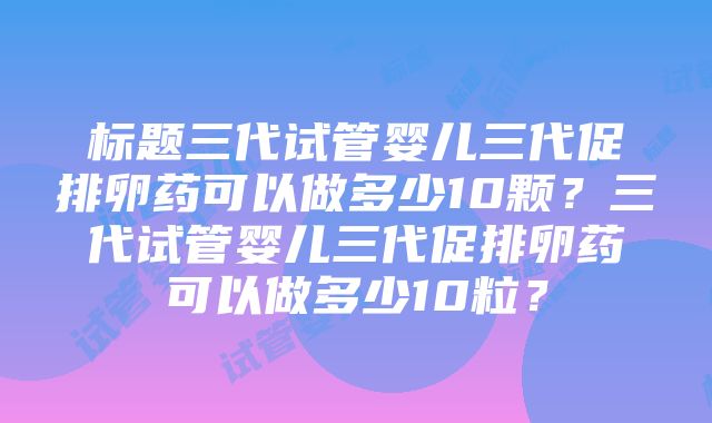 标题三代试管婴儿三代促排卵药可以做多少10颗？三代试管婴儿三代促排卵药可以做多少10粒？