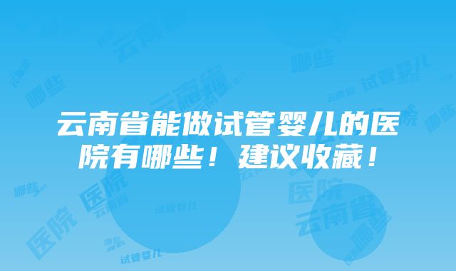 云南省能做试管婴儿的医院有哪些！建议收藏！