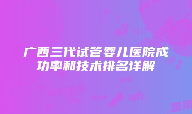 广西三代试管婴儿医院成功率和技术排名详解