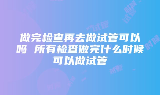 做完检查再去做试管可以吗 所有检查做完什么时候可以做试管