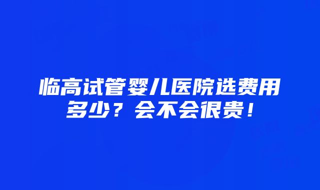 临高试管婴儿医院选费用多少？会不会很贵！