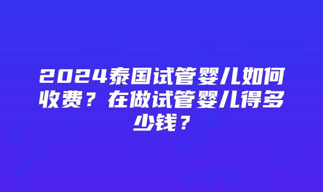 2024泰国试管婴儿如何收费？在做试管婴儿得多少钱？