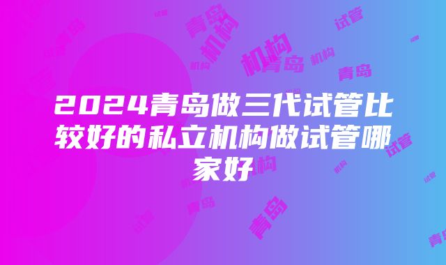 2024青岛做三代试管比较好的私立机构做试管哪家好