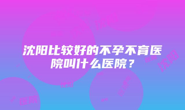 沈阳比较好的不孕不育医院叫什么医院？