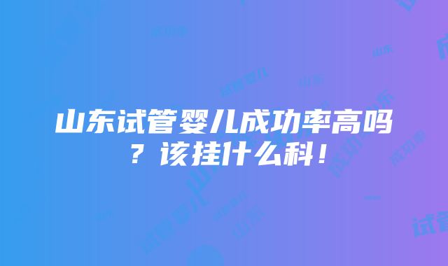 山东试管婴儿成功率高吗？该挂什么科！