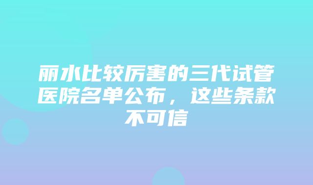 丽水比较厉害的三代试管医院名单公布，这些条款不可信