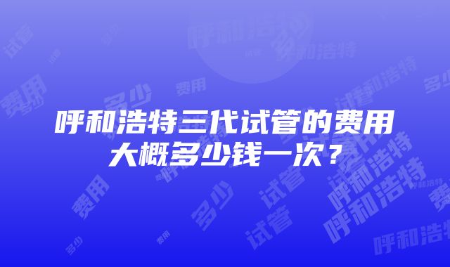 呼和浩特三代试管的费用大概多少钱一次？