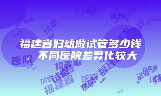 福建省妇幼做试管多少钱，不同医院差异化较大