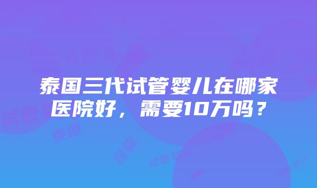 泰国三代试管婴儿在哪家医院好，需要10万吗？