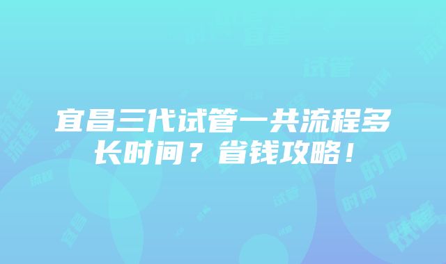 宜昌三代试管一共流程多长时间？省钱攻略！